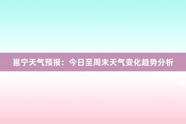 邕宁天气预报：今日至周末天气变化趋势分析